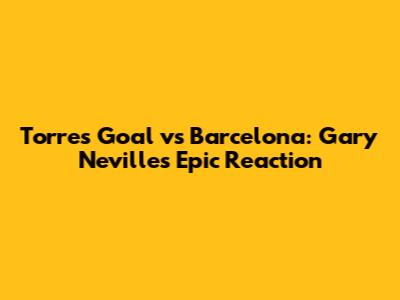Torres Goal vs Barcelona: Gary Neville's Epic Reaction