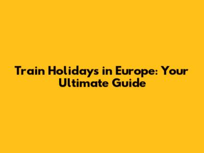 Train Holidays in Europe: Your Ultimate Guide