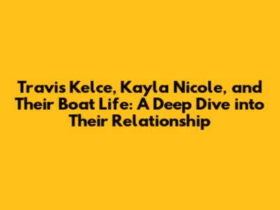Travis Kelce, Kayla Nicole, and Their Boat Life: A Deep Dive into Their Relationship