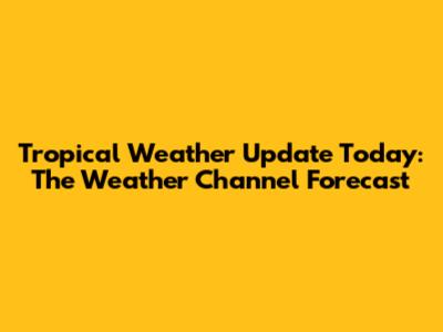 Tropical Weather Update Today: The Weather Channel Forecast