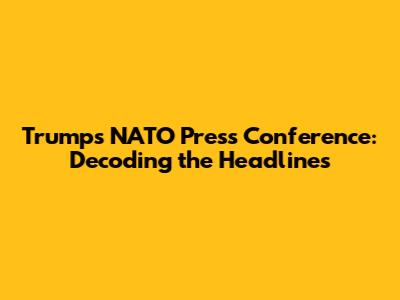 Trump's NATO Press Conference: Decoding the Headlines
