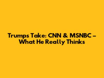 Trump's Take: CNN & MSNBC – What He Really Thinks
