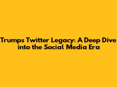 Trump's Twitter Legacy: A Deep Dive into the Social Media Era