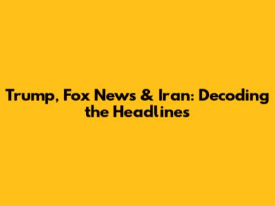 Trump, Fox News & Iran: Decoding the Headlines