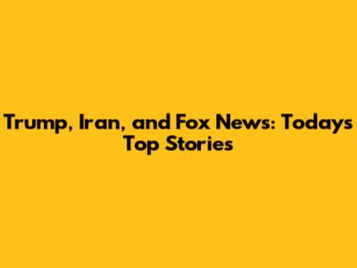 Trump, Iran, and Fox News: Today's Top Stories