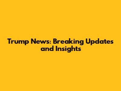 Trump News: Breaking Updates and Insights