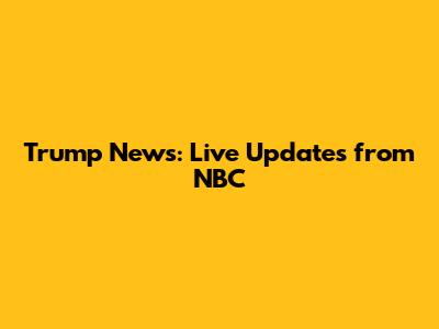 Trump News: Live Updates from NBC
