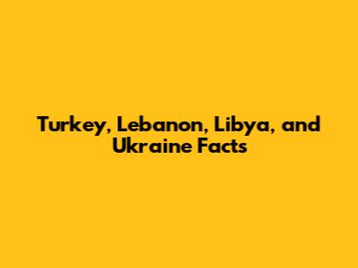 Turkey, Lebanon, Libya, and Ukraine Facts