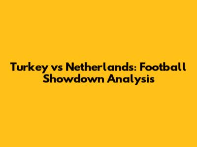 Turkey vs Netherlands: Football Showdown Analysis
