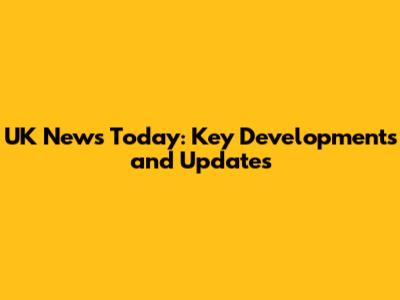 UK News Today: Key Developments and Updates