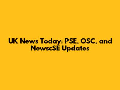 UK News Today: PSE, OSC, and NewscSE Updates