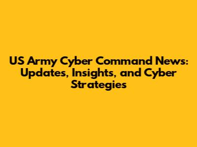 US Army Cyber Command News: Updates, Insights, and Cyber Strategies