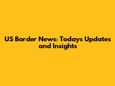 US Border News: Today's Updates and Insights