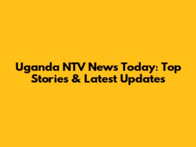 Uganda NTV News Today: Top Stories & Latest Updates