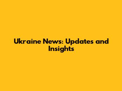 Ukraine News: Updates and Insights