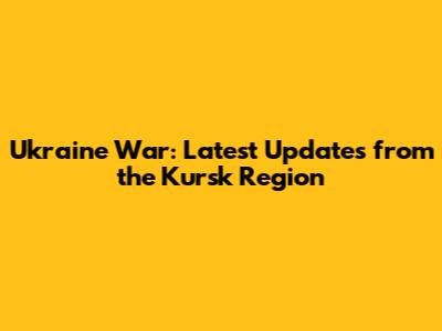 Ukraine War: Latest Updates from the Kursk Region
