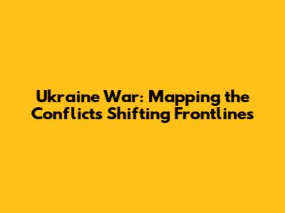 Ukraine War: Mapping the Conflict's Shifting Frontlines