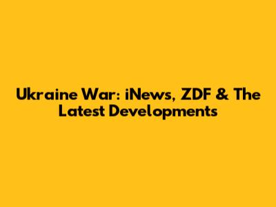 Ukraine War: iNews, ZDF & The Latest Developments