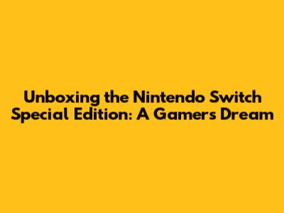 Unboxing the Nintendo Switch Special Edition: A Gamer's Dream