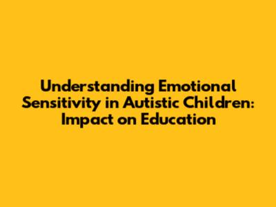 Understanding Emotional Sensitivity in Autistic Children: Impact on Education
