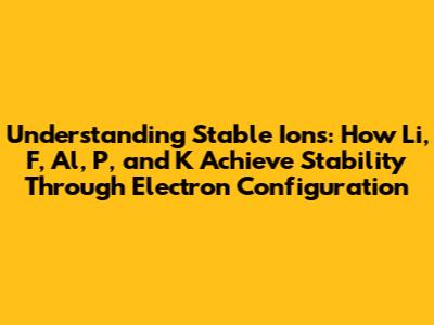 Understanding Stable Ions: How Li, F, Al, P, and K Achieve Stability Through Electron Configuration