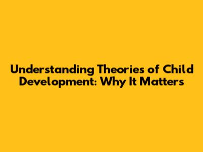 Understanding Theories of Child Development: Why It Matters