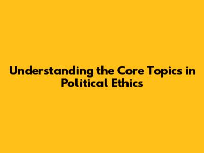 Understanding the Core Topics in Political Ethics