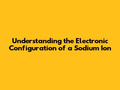 Understanding the Electronic Configuration of a Sodium Ion