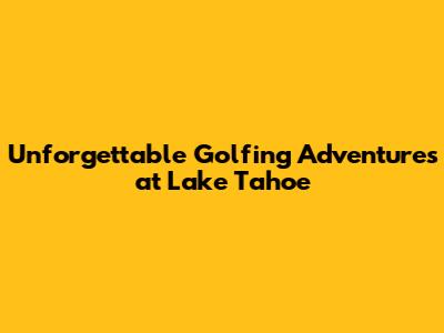 Unforgettable Golfing Adventures at Lake Tahoe