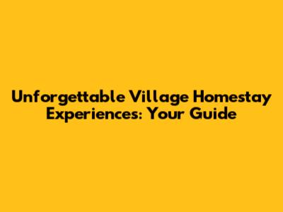 Unforgettable Village Homestay Experiences: Your Guide