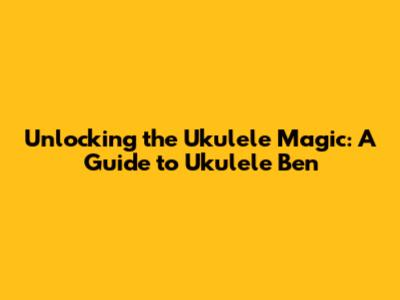 Unlocking the Ukulele Magic: A Guide to Ukulele Ben