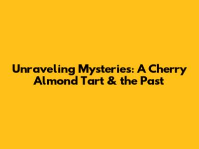 Unraveling Mysteries: A Cherry Almond Tart & the Past