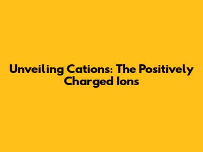 Unveiling Cations: The Positively Charged Ions