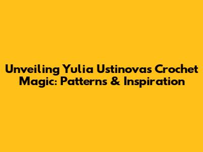 Unveiling Yulia Ustinova's Crochet Magic: Patterns & Inspiration
