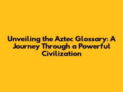 Unveiling the Aztec Glossary: A Journey Through a Powerful Civilization