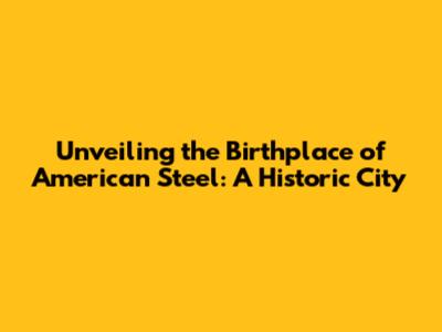 Unveiling the Birthplace of American Steel: A Historic City