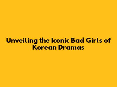 Unveiling the Iconic 'Bad Girls' of Korean Dramas