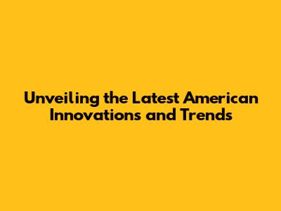 Unveiling the Latest American Innovations and Trends