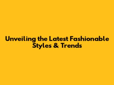 Unveiling the Latest Fashionable Styles & Trends