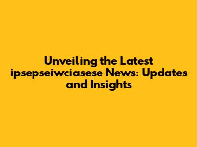 Unveiling the Latest ipsepseiwciasese News: Updates and Insights