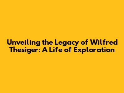 Unveiling the Legacy of Wilfred Thesiger: A Life of Exploration