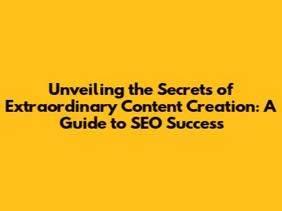 Unveiling the Secrets of Extraordinary Content Creation: A Guide to SEO Success