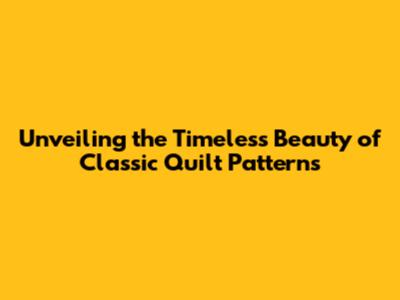 Unveiling the Timeless Beauty of Classic Quilt Patterns