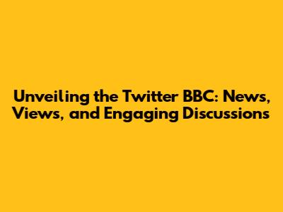 Unveiling the Twitter BBC: News, Views, and Engaging Discussions