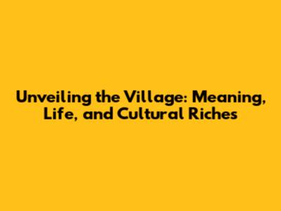 Unveiling the Village: Meaning, Life, and Cultural Riches