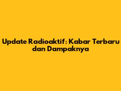 Update Radioaktif: Kabar Terbaru dan Dampaknya