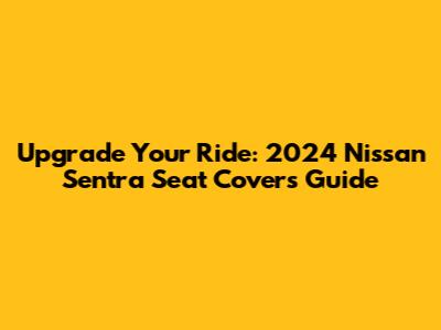 Upgrade Your Ride: 2024 Nissan Sentra Seat Covers Guide