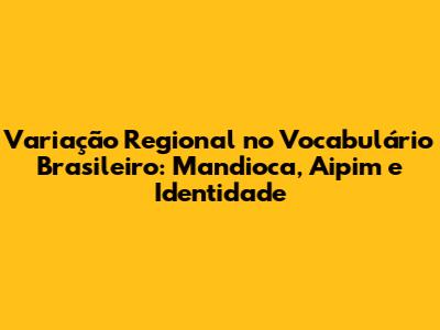 Variação Regional no Vocabulário Brasileiro: Mandioca, Aipim e Identidade