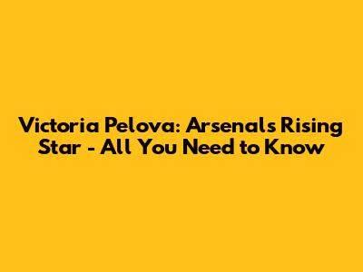 Victoria Pelova: Arsenal's Rising Star - All You Need to Know