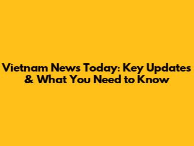 Vietnam News Today: Key Updates & What You Need to Know